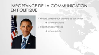 IMPORTANCE DE LA COMMUNICATION
EN POLITIQUE
          •    Rendre compte aux citoyens de son action
                   ! sphère publique

          •    Rectifier des vérités
                   ! sphère privée
 