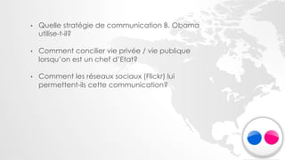 •    Quelle stratégie de communication B. Obama
     utilise-t-il?

•    Comment concilier vie privée / vie publique
     lorsqu’on est un chef d’Etat?

•    Comment les réseaux sociaux (Flickr) lui
     permettent-ils cette communication?
 