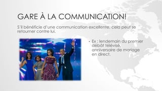 GARE À LA COMMUNICATION!
S’il bénéficie d’une communication excellente, cela peut se
retourner contre lui.

                                   •    Ex : lendemain du premier
                                        débât télévisé,
                                        anniversaire de mariage
                                        en direct.
 
