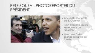 PETE SOUZA : PHOTOREPORTER DU
PRÉSIDENT
                       •    Accréditation totale
                            de B. Obama
                       •    Peut assister à toutes
                            les réunions du
                            Président
                       •    Mais aussi à des
                            scènes de sa vie de
                            famille
 