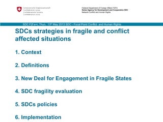 SDCs strategies in fragile and conflict
affected situations
1. Context
2. Definitions
3. New Deal for Engagement in Fragile States
4. SDC fragility evaluation
5. SDCs policies
6. Implementation
Federal Department of Foreign Affairs FDFA
Swiss Agency for Development and Cooperation SDC
Network Conflict and Human Rights
SDC F2f e+i, Thun, 13th May 2013 SDC - Focal Point Conflict and Human Rights
 