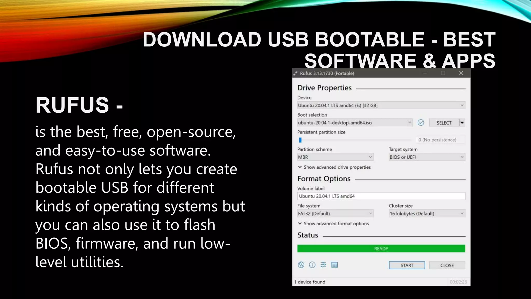 DOWNLOAD USB BOOTABLE - BEST
SOFTWARE & APPS
RUFUS -
is the best, free, open-source,
and easy-to-use software.
Rufus not only lets you create
bootable USB for different
kinds of operating systems but
you can also use it to flash
BIOS, firmware, and run low-
level utilities.
 