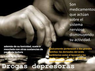 Son medicamentos que actúan sobre el sistema nervioso disminuyendo su actividad.además de su toxicidad, suele ir mezclada con otras sustancias de parecida texturaBásicamente pertenecen a dos grandes familias: los derivados del ácido barbitúrico como el Seconal; y las benzodiacepinas, entre las que se encuentran el ValiumDrogas depresoras