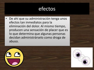 efectosDe ahí que su administración tenga unos efectos tan inmediatos para la eliminación del dolor. Al mismo tiempo, producen una sensación de placer que es lo que determina que algunas personas decidan administrárselo como droga de abuso.