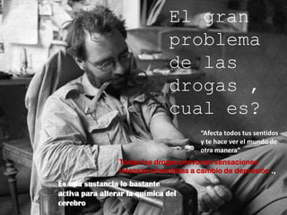 El gran problema  de las drogas , cual es?“Afecta todos tus sentidos y te hace ver el mundo de otra manera”Todas las drogas provocan sensaciones intensas inmediatas a cambio de depresión .,Es una sustancia lo bastante activa para alterar la química del cerebro 
