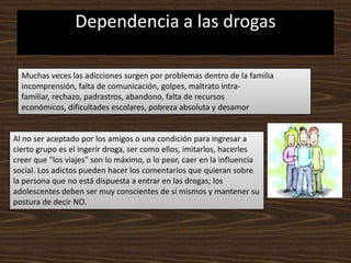 Dependencia a las drogasMuchas veces las adicciones surgen por problemas dentro de la familia incomprensión, falta de comunicación, golpes, maltrato intra-familiar, rechazo, padrastros, abandono, falta de recursos económicos, dificultades escolares, pobreza absoluta y desamorAl no ser aceptado por los amigos o una condición para ingresar a cierto grupo es el ingerir droga, ser como ellos, imitarlos, hacerles creer que "los viajes" son lo máximo, o lo peor, caer en la influencia social. Los adictos pueden hacer los comentarios que quieran sobre la persona que no está dispuesta a entrar en las drogas; los adolescentes deben ser muy conscientes de sí mismos y mantener su postura de decir NO.
