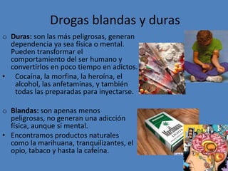 produce en la familia una sensación de crisis. La sensación de incredulidad da paso a una sensación de depresión y angustia.Drogas blandas y durasDuras: son las más peligrosas,generan dependencia ya sea física o mental. Pueden transformar el comportamiento del ser humano y convertirlos en poco tiempo en adictos. Cocaína, la morfina, la heroína, el alcohol, las anfetaminas, y también todas las preparadas para inyectarse. Blandas: son apenas menos peligrosas, no generan una adicción física, aunque sí mental. Encontramos productos naturales como la marihuana, tranquilizantes, el opio, tabaco y hasta la cafeína. 