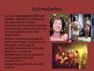 EstimulantesFunción: estimular el SNC y el cerebro mediante la liberación por parte de las células nerviosas de neurotransmisores estimulantes, entre ellos los que la noradrenalina es el más importante. Efectos: mejora del estado de animo con mayor sensación de felicidad, disminuye el apetito, mantiene al individuo despierto, activan el metabolismo con un aumento de las pulsaciones del corazón, de la temperatura, eleva la tensión arterial.