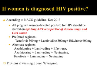  All pregnant women detected positive for HIV should be
started on life long ART irrespective of disease stage and
CD4 count.
 Preferred regimen-
Tenofovir 300mg + Lamivudine 300mg+ Efavirenz 600mg
 Alternate regimen
Azathioprine + Lamivudine + Efavirenz,
Azathioprine + Lamivudine + Nevirapine,
Tenofovir + Lamivudine + Nevirapine
 According to NACO guideline- Dec 2013
 Previous it was single dose Nevirapine.
 