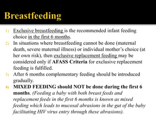1) Exclusive breastfeeding is the recommended infant feeding
choice in the first 6 months.
2) In situations where breastfeeding cannot be done (maternal
death, severe maternal illness) or individual mother’s choice (at
her own risk), then exclusive replacement feeding may be
considered only if AFASS Criteria for exclusive replacement
feeding is fulfilled.
3) After 6 months complementary feeding should be introduced
gradually.
4) MIXED FEEDING should NOT be done during the first 6
months. (Feeding a baby with both breast feeds and
replacement feeds in the first 6 months is known as mixed
feeding which leads to mucosal abrasions in the gut of the baby
facilitating HIV virus entry through these abrasions).
 