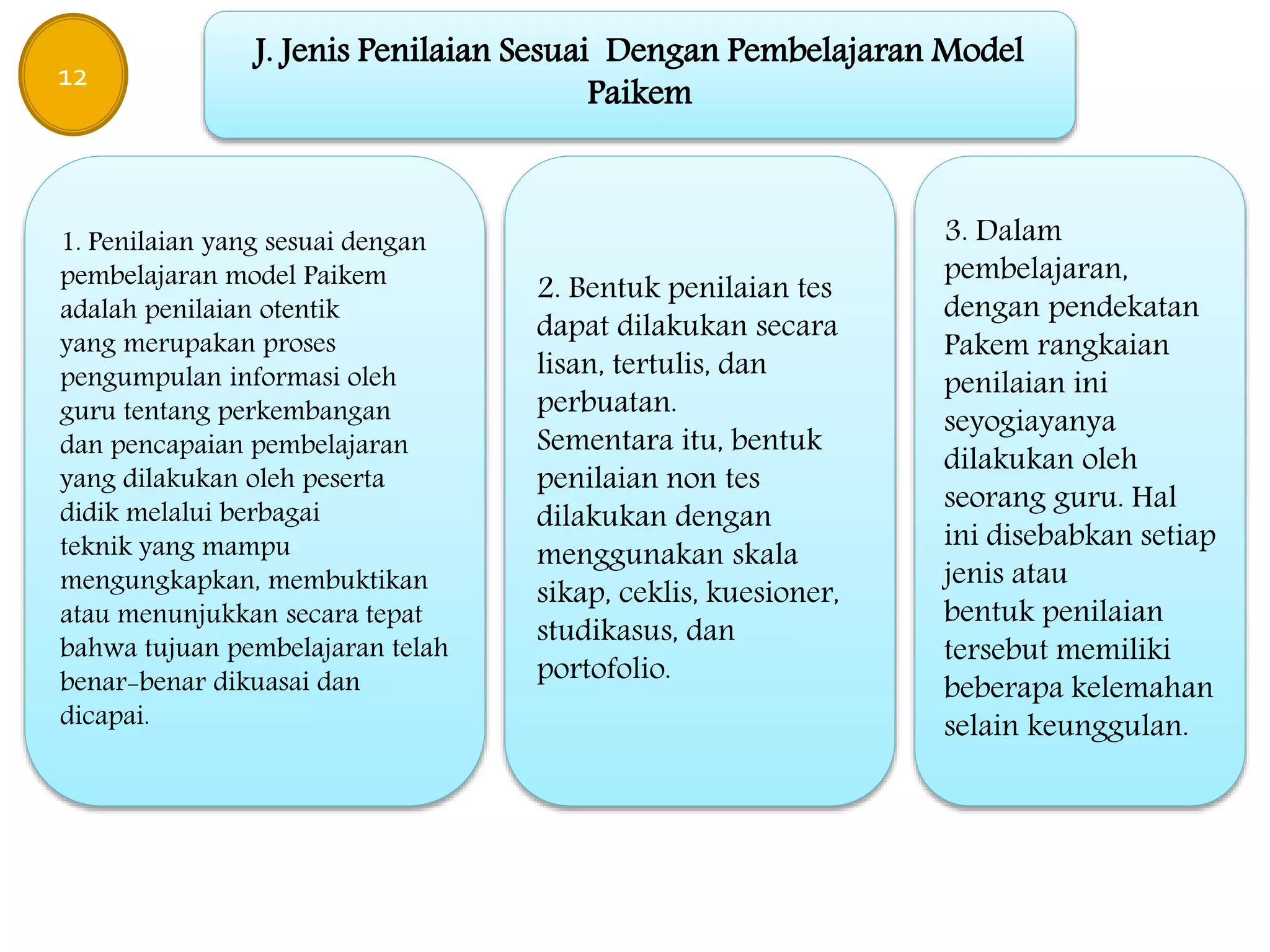 J. Jenis Penilaian Sesuai Dengan Pembelajaran Model
Paikem
1. Penilaian yang sesuai dengan
pembelajaran model Paikem
adalah penilaian otentik
yang merupakan proses
pengumpulan informasi oleh
guru tentang perkembangan
dan pencapaian pembelajaran
yang dilakukan oleh peserta
didik melalui berbagai
teknik yang mampu
mengungkapkan, membuktikan
atau menunjukkan secara tepat
bahwa tujuan pembelajaran telah
benar-benar dikuasai dan
dicapai.
2. Bentuk penilaian tes
dapat dilakukan secara
lisan, tertulis, dan
perbuatan.
Sementara itu, bentuk
penilaian non tes
dilakukan dengan
menggunakan skala
sikap, ceklis, kuesioner,
studikasus, dan
portofolio.
3. Dalam
pembelajaran,
dengan pendekatan
Pakem rangkaian
penilaian ini
seyogiayanya
dilakukan oleh
seorang guru. Hal
ini disebabkan setiap
jenis atau
bentuk penilaian
tersebut memiliki
beberapa kelemahan
selain keunggulan.
12
 