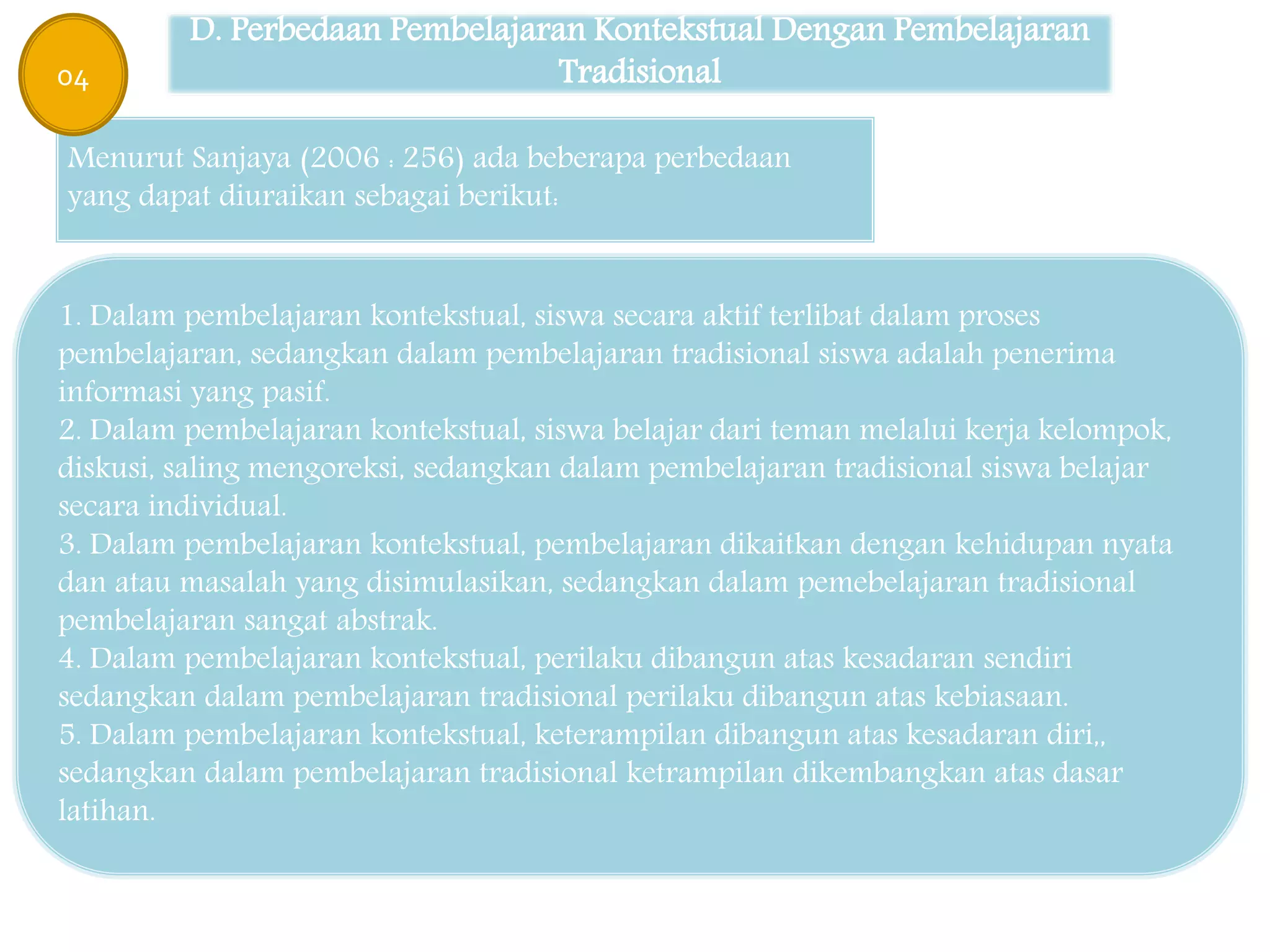D. Perbedaan Pembelajaran Kontekstual Dengan Pembelajaran
Tradisional
Menurut Sanjaya (2006 : 256) ada beberapa perbedaan
yang dapat diuraikan sebagai berikut:
1. Dalam pembelajaran kontekstual, siswa secara aktif terlibat dalam proses
pembelajaran, sedangkan dalam pembelajaran tradisional siswa adalah penerima
informasi yang pasif.
2. Dalam pembelajaran kontekstual, siswa belajar dari teman melalui kerja kelompok,
diskusi, saling mengoreksi, sedangkan dalam pembelajaran tradisional siswa belajar
secara individual.
3. Dalam pembelajaran kontekstual, pembelajaran dikaitkan dengan kehidupan nyata
dan atau masalah yang disimulasikan, sedangkan dalam pemebelajaran tradisional
pembelajaran sangat abstrak.
4. Dalam pembelajaran kontekstual, perilaku dibangun atas kesadaran sendiri
sedangkan dalam pembelajaran tradisional perilaku dibangun atas kebiasaan.
5. Dalam pembelajaran kontekstual, keterampilan dibangun atas kesadaran diri,,
sedangkan dalam pembelajaran tradisional ketrampilan dikembangkan atas dasar
latihan.
04
 