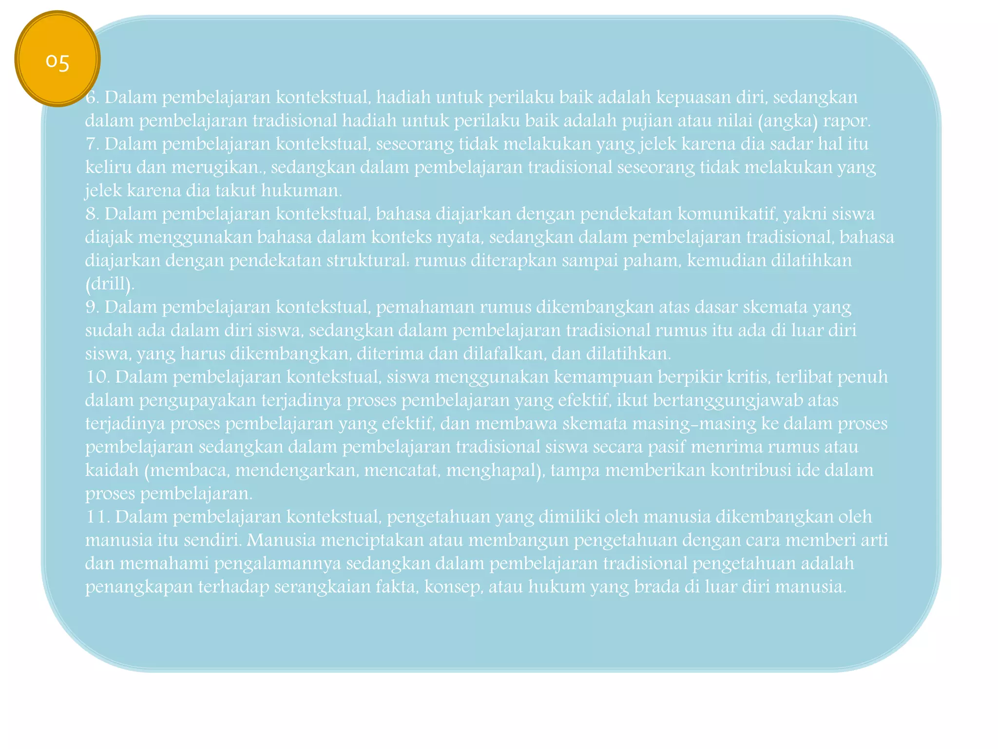6. Dalam pembelajaran kontekstual, hadiah untuk perilaku baik adalah kepuasan diri, sedangkan
dalam pembelajaran tradisional hadiah untuk perilaku baik adalah pujian atau nilai (angka) rapor.
7. Dalam pembelajaran kontekstual, seseorang tidak melakukan yang jelek karena dia sadar hal itu
keliru dan merugikan., sedangkan dalam pembelajaran tradisional seseorang tidak melakukan yang
jelek karena dia takut hukuman.
8. Dalam pembelajaran kontekstual, bahasa diajarkan dengan pendekatan komunikatif, yakni siswa
diajak menggunakan bahasa dalam konteks nyata, sedangkan dalam pembelajaran tradisional, bahasa
diajarkan dengan pendekatan struktural: rumus diterapkan sampai paham, kemudian dilatihkan
(drill).
9. Dalam pembelajaran kontekstual, pemahaman rumus dikembangkan atas dasar skemata yang
sudah ada dalam diri siswa, sedangkan dalam pembelajaran tradisional rumus itu ada di luar diri
siswa, yang harus dikembangkan, diterima dan dilafalkan, dan dilatihkan.
10. Dalam pembelajaran kontekstual, siswa menggunakan kemampuan berpikir kritis, terlibat penuh
dalam pengupayakan terjadinya proses pembelajaran yang efektif, ikut bertanggungjawab atas
terjadinya proses pembelajaran yang efektif, dan membawa skemata masing-masing ke dalam proses
pembelajaran sedangkan dalam pembelajaran tradisional siswa secara pasif menrima rumus atau
kaidah (membaca, mendengarkan, mencatat, menghapal), tampa memberikan kontribusi ide dalam
proses pembelajaran.
11. Dalam pembelajaran kontekstual, pengetahuan yang dimiliki oleh manusia dikembangkan oleh
manusia itu sendiri. Manusia menciptakan atau membangun pengetahuan dengan cara memberi arti
dan memahami pengalamannya sedangkan dalam pembelajaran tradisional pengetahuan adalah
penangkapan terhadap serangkaian fakta, konsep, atau hukum yang brada di luar diri manusia.
05
 