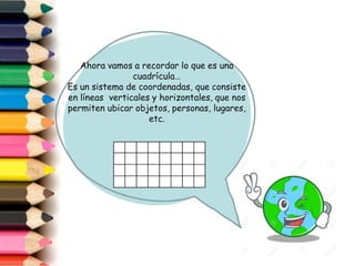 Ahora vamos a recordar lo que es una
cuadrícula…
Es un sistema de coordenadas, que consiste
en líneas verticales y horizontales, que nos
permiten ubicar objetos, personas, lugares,
etc.
 