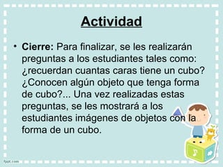 Actividad
• Cierre: Para finalizar, se les realizarán
preguntas a los estudiantes tales como:
¿recuerdan cuantas caras tiene un cubo?
¿Conocen algún objeto que tenga forma
de cubo?... Una vez realizadas estas
preguntas, se les mostrará a los
estudiantes imágenes de objetos con la
forma de un cubo.
 