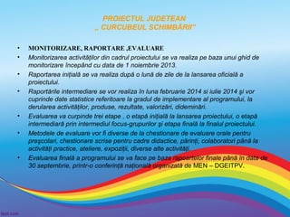 PROIECTUL JUDETEAN
,, CURCUBEUL SCHIMBĂRII”
•
•
•
•

•
•

•

MONITORIZARE, RAPORTARE ,EVALUARE
Monitorizarea activităţilor din cadrul proiectului se va realiza pe baza unui ghid de
monitorizare începând cu data de 1 noiembrie 2013.
Raportarea iniţială se va realiza după o lună de zile de la lansarea oficială a
proiectului.
Raportările intermediare se vor realiza în luna februarie 2014 si iulie 2014 şi vor
cuprinde date statistice referitoare la gradul de implementare al programului, la
derularea activităţilor, produse, rezultate, valorizări, dideminări.
Evaluarea va curpinde trei etape , o etapă iniţială la lansarea proiectului, o etapă
intermediară prin intermediul focus-grupurilor şi etapa finală la finalul proiectului.
Metodele de evaluare vor fi diverse de la chestionare de evaluare orale pentru
preşcolari, chestionare scrise pentru cadre didactice, părinţi, colaboratori până la
activităţi practice, ateliere, expoziţii, diverse alte activităţi.
Evaluarea finală a programului se va face pe baza rapoartelor finale până în data de
30 septembrie, printr-o conferinţă naţională organizată de MEN – DGEITPV.

 