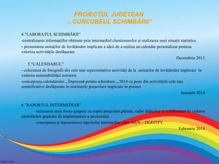 PROIECTUL JUDETEAN
,, CURCUBEUL SCHIMBĂRII”
4.”LABORATUL SCHIMBĂRII”
-centralizarea informaţiilor obţinute prin intermediul chestionarelor şi realizarea unei situaţii statistice.
- prezentarea unitaţilor de învăţământ implicate a ideii de a realiza un calendar personalizat pentrua
valoriza activităţile desfăşurate
Decembrie 2013.
5.”CALENDARUL”
- colectarea de fotografii din cele mai reprezentative activităţi de la unitaţilor de învăţământ implicate în
vederea sustenabilităţii acestora.
-conceperea calendarului „ Împreună pentru schimbare „ 2014 cu poze din activităţile cele mai
semnificative desfăşurate în instituţiile preşcolare implicate în proiect.
Ianuarie 2014.
6.”RAPORTUL INTERMEDIAR”
-realizarea unor focus-grupuri cu copiii preşcolari,părinţi, cadre didactice şi colaboratori în vederea
identificării gradului de implementare a proiectului.
-conceperea şi transmiterea raportului intermediar către MEN – DGEITPV.
Februarie 2014.

 