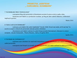 PROIECTUL JUDETEAN
,, CURCUBEUL SCHIMBĂRII”
7.”SCHIMBARE PRIN TEHNOLOGIE”
-conceperea blog-ului proiectului şi diseminarea acestuia în presa scrisă şi audio-video.
-încărcarea activităţilor şi a produselor rezultate pe blog de către cadrele didactice, colaboratori
implicaţi în proiect.
Martie 2014.
8.”EDUCAŢIE ŞI SCHIMBARE”
-realizarea activităţilor din cadrul săptămânii” Şcoala Altfel: Să ştii mai multe, să fii mai bun” în
acord cu scopul si obiectivele proiectului educaţie pentru schimbare.
-diseminarea activităţilor realizate în cadrul Simpozionului Internaţional „Educaţia în context
european „ Şcoala Gimnazială „ Tiberiu Morariu „ Salva, 26 aprilie 2014.
Aprilie 2014.
9.”SCHIMB DE EXPERIENŢĂ”
-realizarea unor schimburi de experienţă interjudeţene pentru valorificarea activităţilor realizate în
cadrul proiectului.
-conceperea unei broşuri cu exemple de bună practică din activităţile realizate în cadrul proiectului.
Mai 2014.

 