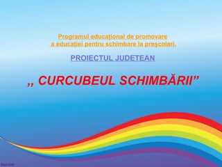 Programul educaţional de promovare
a educaţiei pentru schimbare la preşcolari.

PROIECTUL JUDETEAN

,, CURCUBEUL SCHIMBĂRII”

 