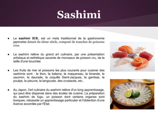 Sashimi

●   Le sashimi 刺身, est un mets traditionnel de la gastronomie
    japonaise datant du 6ème siècle, composé de tranches de poissons
    crus.

●   Le sashimi relève du grand art culinaire, par une présentation
    artistique et esthétique savante de morceaux de poisson cru, de la
    taille d'une bouchée.

●   Les fruits de mer et poissons les plus courants pour cuisiner des
    sashimis sont : le thon, la baleine, le maquereau, la limande, le
    saumon, la daurade, la coquille Saint-Jacques, la gambas, le
    poulpe, la pieuvre, la langouste, des crustacés, etc..

●   Au Japon, l'art culinaire du sashimi relève d'un long apprentissage,
    qui peut être dispensé dans des écoles de cuisine. La préparation
    du sashimi de fugu, un poisson dont certains organes sont
    toxiques, nécessite un apprentissage particulier et l'obtention d'une
    licence accordée par l'État.
 