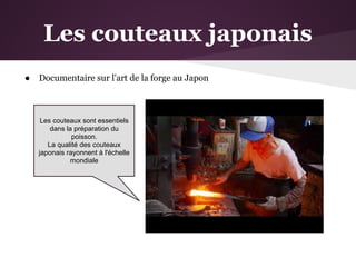 Les couteaux japonais
●   Documentaire sur l'art de la forge au Japon



     Les couteaux sont essentiels
        dans la préparation du
               poisson.
       La qualité des couteaux
    japonais rayonnent à l'échelle
               mondiale
 