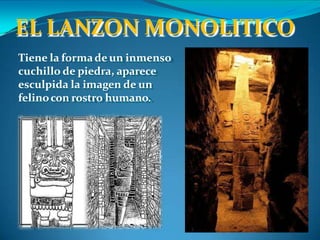 EL LANZON MONOLITICO
Tiene la formade un inmenso
cuchillo de piedra, aparece
esculpida la imagen de un
felinocon rostro humano.
 