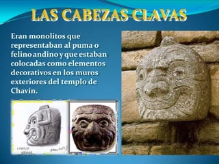 LAS CABEZAS CLAVAS
Eran monolitos que
representaban al puma o
felinoandinoyqueestaban
colocadas como elementos
decorativos en los muros
exteriores del templo de
Chavín.
 