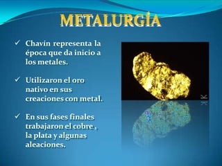 METALURGÍA
 Chavín representa la
época que da inicio a
los metales.
 Utilizaron el oro
nativo en sus
creaciones con metal.
 En sus fases finales
trabajaron el cobre ,
la plata y algunas
aleaciones.
 