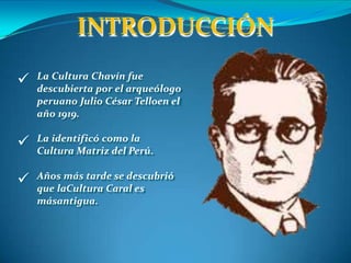 INTRODUCCIÓN
 La Cultura Chavín fue
descubierta por el arqueólogo
peruano Julio César Telloen el
año 1919.
 La identificó como la
Cultura Matriz del Perú.
 Años más tarde se descubrió
que laCultura Caral es
másantigua.
 