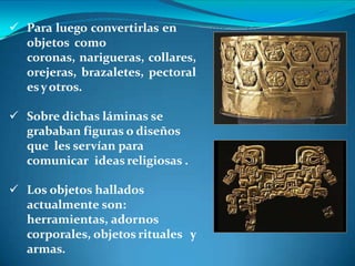  Para luego convertirlas en
objetos como
coronas, narigueras, collares,
orejeras, brazaletes, pectoral
esyotros.
 Sobre dichas láminas se
grababan figuras o diseños
que les servían para
comunicar ideas religiosas .
 Los objetos hallados
actualmente son:
herramientas, adornos
corporales, objetos rituales y
armas.
 