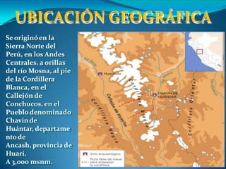 Seoriginóen la
Sierra Norte del
Perú, en los Andes
Centrales, a orillas
del río Mosna, al pie
de la Cordillera
Blanca, en el
Callejón de
Conchucos, en el
Pueblodenominado
Chavínde
Huántar, departame
ntode
Ancash, provinciade
Huari.
A 3,000 msnm.
UBICACIÓN GEOGRÁFICA
 