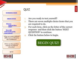 OBJECTIVES
What is
cultural dive
rsity?
How did
cultural diversity
come about?
What are some cultural
differences evident in
the Caribbean?
What are the positive
aspects of cultural
diversity?
QUIZ
INTRODUCTION
EXIT
QUIZ
1. Are you ready to test yourself?
2. There are seven multiple choice items that you
are required to do.
3. For each item, click on the letter of the correct
response and then click the button ‘NEXT
QUESTION’ to continue.
4. Click the button below to begin.
BEGIN QUIZ!
 