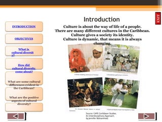 OBJECTIVES
What is
cultural diversit
y?
How did
cultural diversity
come about?
What are some cultural
differences evident in
the Caribbean?
What are the positive
aspects of cultural
diversity?
QUIZ
INTRODUCTION
EXIT
Introduction
Culture is about the way of life of a people.
There are many different cultures in the Caribbean.
Culture gives a society its identity.
Culture is dynamic, that means it is always
changing.
Source: CAPE Caribbean Studies.
An Interdisciplinary Approach.
by Jennifer Mohammed.
 