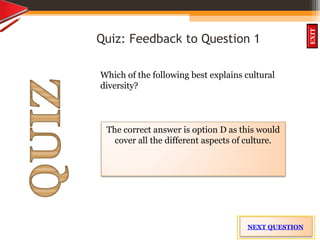 INTRODUCTION
OBJECTIVES
What is
cultural diversit
y?
How did
cultural diversity
come about?
What are some
cultural differences
evident in the
Caribbean?
What are the positive
aspects of cultural
diversity?
QUIZ
EXIT
Quiz: Feedback to Question 1
Which of the following best explains cultural
diversity?
The correct answer is option D as this would
cover all the different aspects of culture.
NEXT QUESTION
 