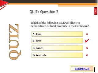 OBJECTIVES
What is
cultural dive
rsity?
How did
cultural diversity
come about?
What are some cultural
differences evident in
the Caribbean?
What are the positive
aspects of cultural
diversity?
QUIZ
INTRODUCTION
EXIT
QUIZ: Question 2
Which of the following is LEAST likely to
demonstrate cultural diversity in the Caribbean?
D. festivals
C. dance
B. laws
A. food
FEEDBACK
 