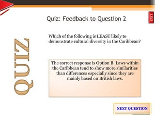 OBJECTIVES
What is
cultural dive
rsity?
How did
cultural diversity
come about?
What are some cultural
differences evident in
the Caribbean?
What are the positive
aspects of cultural
diversity?
QUIZ
INTRODUCTION
EXIT
Quiz: Feedback to Question 2
Which of the following is LEAST likely to
demonstrate cultural diversity in the Caribbean?
The correct response is Option B. Laws within
the Caribbean tend to show more similarities
than differences especially since they are
mainly based on British laws.
NEXT QUESTION
 