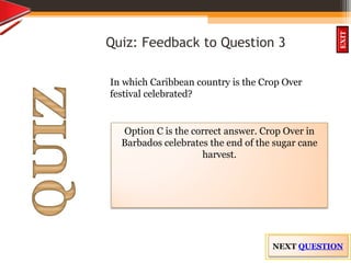 OBJECTIVES
What is
cultural dive
rsity?
How did
cultural diversity
come about?
What are some cultural
differences evident in
the Caribbean?
What are the positive
aspects of cultural
diversity?
QUIZ
INTRODUCTION
EXIT
Quiz: Feedback to Question 3
In which Caribbean country is the Crop Over
festival celebrated?
Option C is the correct answer. Crop Over in
Barbados celebrates the end of the sugar cane
harvest.
NEXT QUESTION
 