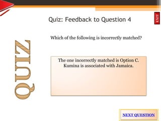 OBJECTIVES
What is
cultural dive
rsity?
How did
cultural diversity
come about?
What are some cultural
differences evident in
the Caribbean?
What are the positive
aspects of cultural
diversity?
QUIZ
INTRODUCTION
EXIT
Quiz: Feedback to Question 4
Which of the following is incorrectly matched?
The one incorrectly matched is Option C.
Kumina is associated with Jamaica.
NEXT QUESTION
 