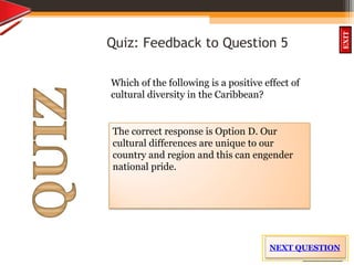 OBJECTIVES
What is
cultural dive
rsity?
How did cultural
diversity come about?
What are some cultural
differences evident in
the Caribbean?
What are the positive
aspects of cultural
diversity?
QUIZ
INTRODUCTION
EXIT
Quiz: Feedback to Question 5
Which of the following is a positive effect of
cultural diversity in the Caribbean?
The correct response is Option D. Our
cultural differences are unique to our
country and region and this can engender
national pride.
NEXT QUESTION
 
