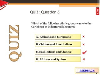 OBJECTIVES
What is
cultural dive
rsity?
How did cultural
diversity come about?
What are some cultural
differences evident in
the Caribbean?
What are the positive
aspects of cultural
diversity?
QUIZ
INTRODUCTION
EXIT
QUIZ: Question 6
Which of the following ethnic groups came to the
Caribbean as indentured labourers?
B. Chinese and Amerindians
D. Africans and Syrians
C. East Indians and Chinese
A. Africans and Europeans
FEEDBACK
 