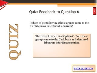 OBJECTIVES
What is
cultural dive
rsity?
How did cultural
diversity come about?
What are some cultural
differences evident in
the Caribbean?
What are the positive
aspects of cultural
diversity?
QUIZ
INTRODUCTION
EXIT
Quiz: Feedback to Question 6
Which of the following ethnic groups come to the
Caribbean as indentured labourers?
The correct match is at Option C. Both these
groups came to the Caribbean as indentured
labourers after Emancipation.
NEXT QUESTION
 