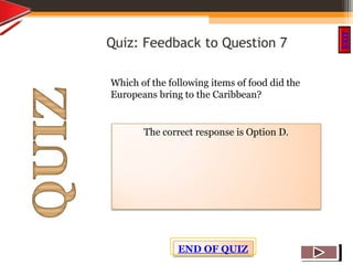 OBJECTIVES
What is
cultural dive
rsity?
How did cultural
diversity come about?
What are some cultural
differences evident in
the Caribbean?
What are the positive
aspects of cultural
diversity?
QUIZ
INTRODUCTION
EXIT
Quiz: Feedback to Question 7
Which of the following items of food did the
Europeans bring to the Caribbean?
The correct response is Option D.
END OF QUIZ
 