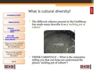 OBJECTIVES
What is
cultural dive
rsity?
How did
cultural diversity
come about?
What are some cultural
differences evident in
the Caribbean?
What are the positive
aspects of cultural
diversity?
QUIZ
INTRODUCTION
EXIT
What is cultural diversity?
• The different cultures present in the Caribbean
has made many describe it as a ‘melting pot of
culture’
• THINK CAREFULLY – What is the animation
telling you that can help you understand the
phrase ‘melting pot of culture’?
CULTURE
 