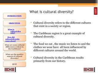 OBJECTIVES
What is
cultural dive
rsity?
How did
cultural diversity
come about?
What are some cultural
differences evident in
the Caribbean?
What are the positive
aspects of cultural
diversity?
QUIZ
INTRODUCTION
EXIT
What is cultural diversity?
• Cultural diversity refers to the different cultures
that exist in a society or region.
• The Caribbean region is a great example of
cultural diversity.
• The food we eat , the music we listen to and the
clothes we wear have all been influenced by
different cultures around the world.
• Cultural diversity in the Caribbean results
primarily from our history.
 