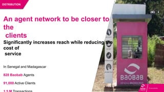 DISTRIBUTION
An agent network to be closer to
the
clients
Significantly increases reach while reducing the
cost of
service
In Senegal and Madagascar
828 Baobab Agents
91,000 Active Clients
 