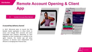 A multi-channel platform to improve
operations and customer service
Distribution
Remote Account Opening & Client
App
.
A second key delivery channel
In 2017, Microcred plans to launch the first
Baobab mobile application to allow clients to
access and manage their accounts and some
automated loan products depending on their
eligibility via their smartphones. In parallel to the
agent network, the mobile app will allow
customers to become more independent and
efficient in managing their financial lives.
 