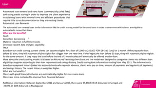 A multi-channel platform to improve
operations and customer service
Loan
.
Automated loan renewal and nano loans (commercially called Taka)
both using credit scoring in order to improve the client experience
in obtaining loans with minimal time and efficient procedures that
require little to no documentation as they are existing clients.
Automated Loan Renewals
The automated loan renewal uses similar information like the credit scoring model for the nano loans in order to determine which clients are eligible to
automatically renew their loans
What are the benefits?
Quick
Consistent decisioning
Material reduction in fulfillment costs
Develops nascent data analytics capability
TAKA
Based on our credit scoring, current clients can become eligible for a loan of 5,000 to 250,000 FCFA (8–380 Euro) for 1 month. If they repay the loan
before 15 days, they will automatically be eligible for a bigger loan the next time. If they repay the loan before 30 days, they will automatically be eligible
for the same amount. If they repay the loan before the end of 3 months they will eventually be offered another loan.
More about the credit scoring model: It is based on Microcred’s existing client base and the model was designed to categorize clients into different loan
eligibility categories according to their loan repayment and savings history. Credit scoring took information starting from May 2015. The information is
based on repayment history (takes into account clients who repay in advance, clients who pay on time, amount of payments and regularity of payments)
and savings history. The recent history is weighted higher.
What are the benefits?
Clients with good financial behavior are automatically eligible for more nano loans
Clients are more motivated to improve their financial behavior
Additional information: Between September 2016 and January 2017, there were 97,450.93 EUR disbursed in Senegal and
39,075.04 EUR disbursed in Madagascar
 