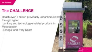 The challenge
The CHALLENGE
Reach over 1 million previously unbanked clients
through agent
banking and technology-enabled products in
Madagascar,
Senegal and Ivory Coast
 
