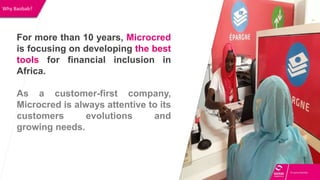 Why Baobab?
For more than 10 years, Microcred
is focusing on developing the best
tools for financial inclusion in
Africa.
As a customer-first company,
Microcred is always attentive to its
customers evolutions and
growing needs.
 