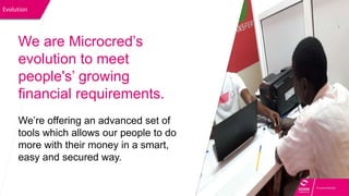 Evolution
We are Microcred’s
evolution to meet
people's’ growing
financial requirements.
We’re offering an advanced set of
tools which allows our people to do
more with their money in a smart,
easy and secured way.
 
